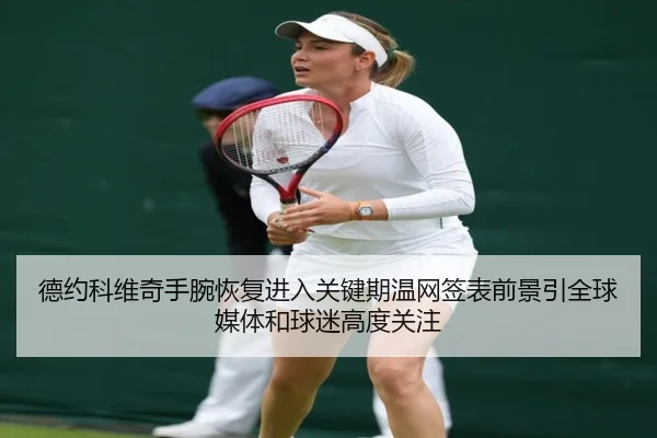 德约科维奇手腕恢复进入关键期温网签表前景引全球媒体和球迷高度关注