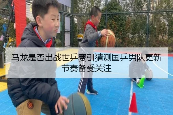 马龙是否出战世乒赛引猜测国乒男队更新节奏备受关注