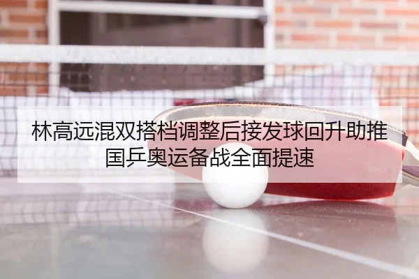 林高远混双搭档调整后接发球回升助推国乒奥运备战全面提速